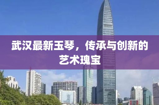 武汉最新玉琴，传承与创新的艺术瑰宝