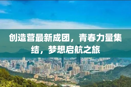 创造营最新成团，青春力量集结，梦想启航之旅