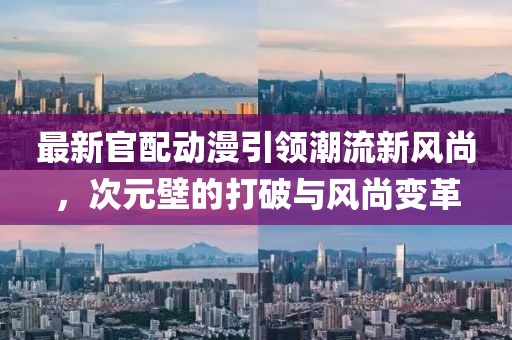 最新官配动漫引领潮流新风尚，次元壁的打破与风尚变革