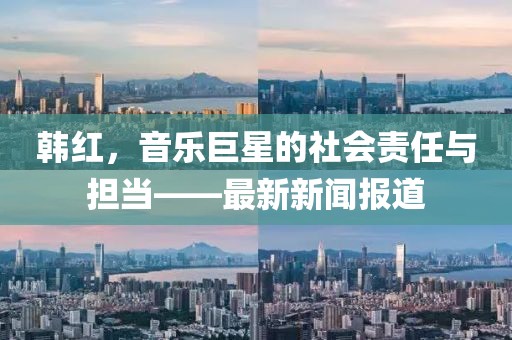 韩红，音乐巨星的社会责任与担当——最新新闻报道